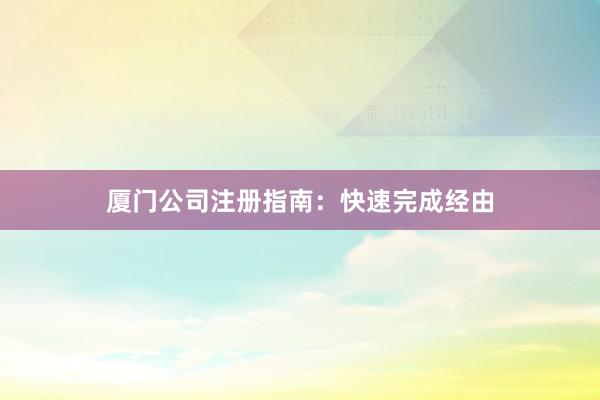 厦门公司注册指南：快速完成经由