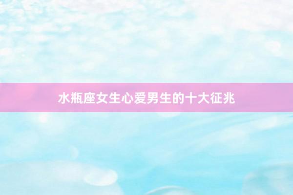水瓶座女生心爱男生的十大征兆