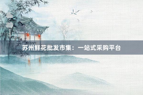 苏州鲜花批发市集：一站式采购平台