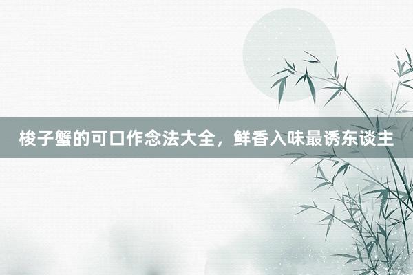 梭子蟹的可口作念法大全，鲜香入味最诱东谈主